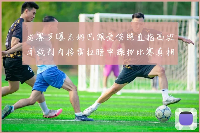 龙赛罗曝光姆巴佩受伤照直指西班牙裁判内格雷拉暗中操控比赛真相