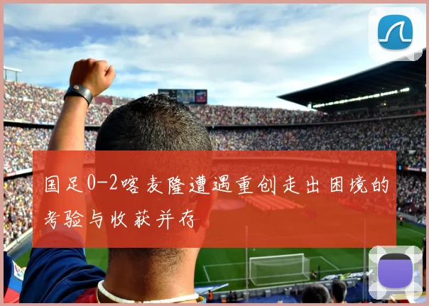 国足0-2喀麦隆遭遇重创走出困境的考验与收获并存