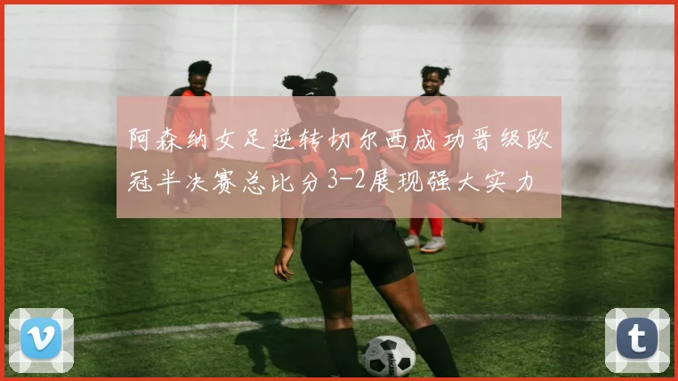 阿森纳女足逆转切尔西成功晋级欧冠半决赛总比分3-2展现强大实力