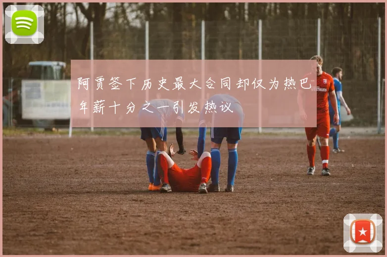 阿贾签下历史最大合同却仅为热巴年薪十分之一引发热议